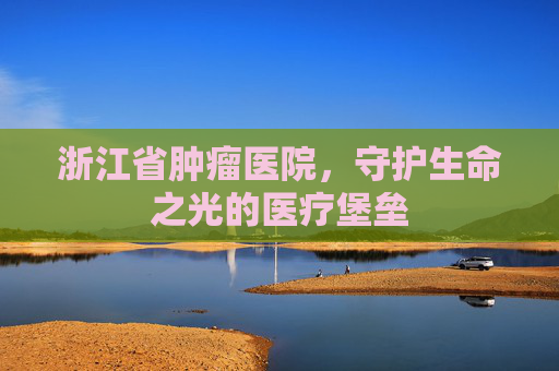 浙江省肿瘤医院，守护生命之光的医疗堡垒