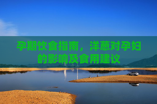 孕期饮食指南，洋葱对孕妇的影响及食用建议