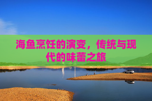 海鱼烹饪的演变，传统与现代的味蕾之旅