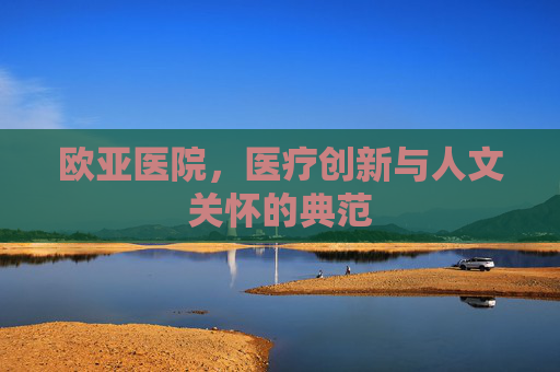 欧亚医院,医疗创新与人文关怀的典范 欧亚医院,医疗创新与人文关怀的典范