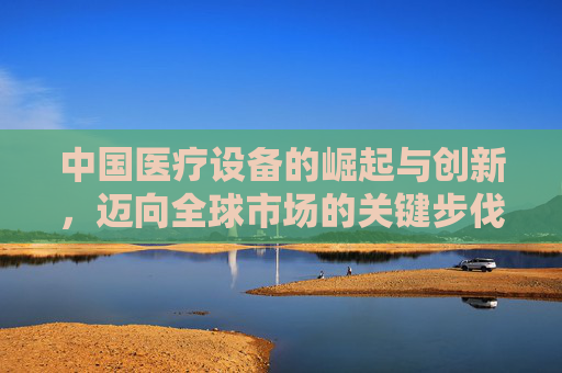 中国医疗设备的崛起与创新,迈向全球市场的关键步伐 中国医疗设备的崛起与创新,迈向全球市场的关键步伐