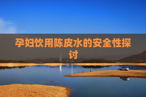 孕妇饮用陈皮水的安全性探讨