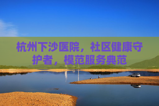 杭州下沙医院,社区健康守护者,模范服务典范 杭州下沙医院,社区健康守护者,模范服务典范