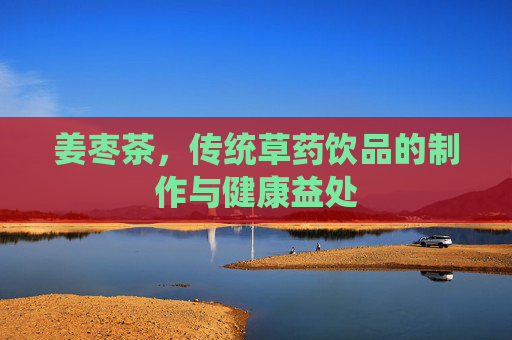 姜枣茶，传统草药饮品的制作与健康益处