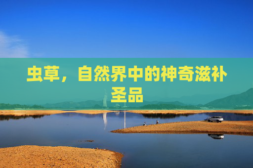 虫草，自然界中的神奇滋补圣品