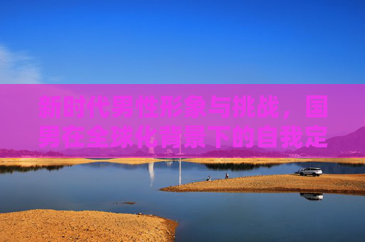 新时代男性形象与挑战，国男在全球化背景下的自我定位