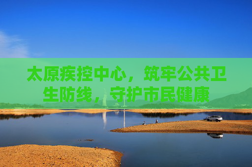 太原疾控中心，筑牢公共卫生防线，守护市民健康