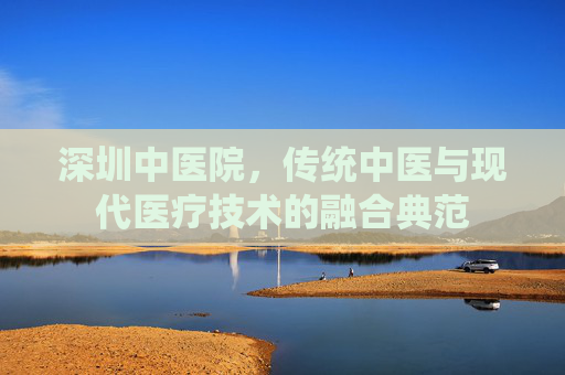深圳中医院，传统中医与现代医疗技术的融合典范