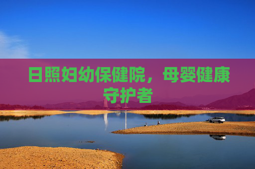 日照妇幼保健院，母婴健康守护者