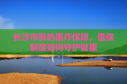 长沙市民的医疗保障，医保制度如何守护健康