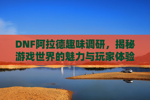 DNF阿拉德趣味调研，揭秘游戏世界的魅力与玩家体验