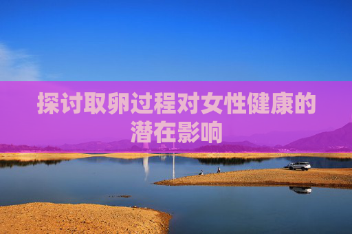 探讨取卵过程对女性健康的潜在影响