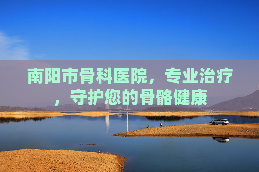 南阳市骨科医院，专业治疗，守护您的骨骼健康