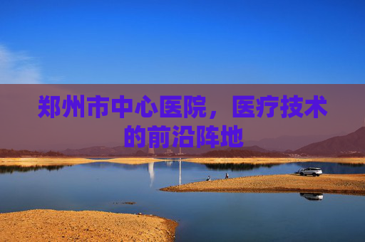 郑州市中心医院，医疗技术的前沿阵地