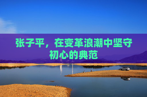张子平，在变革浪潮中坚守初心的典范