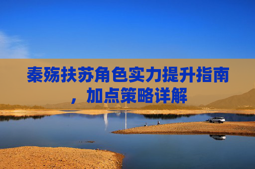 秦殇扶苏角色实力提升指南，加点策略详解