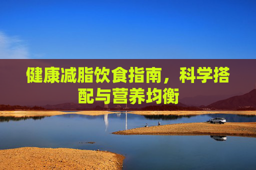健康减脂饮食指南，科学搭配与营养均衡