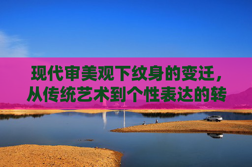 现代审美观下纹身的变迁，从传统艺术到个性表达的转变