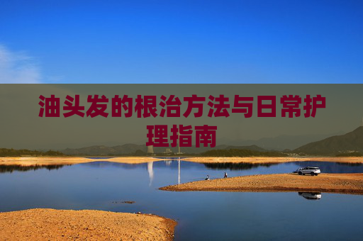 油头发的根治方法与日常护理指南 油头发的根治方法与日常护理指南
