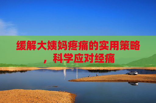 缓解大姨妈疼痛的实用策略，科学应对经痛