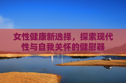 女性健康新选择,探索现代性与自我关怀的健慰器 女性健康新选择,探索现代性与自我关怀的健慰器