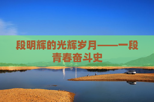段明辉的光辉岁月——一段青春奋斗史