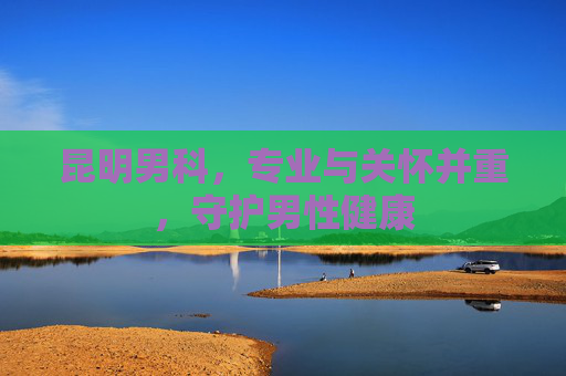 昆明男科，专业与关怀并重，守护男性健康