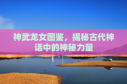 神武龙女图鉴，揭秘古代神话中的神秘力量