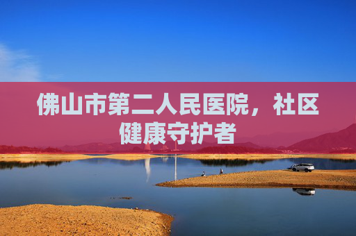 佛山市第二人民医院，社区健康守护者