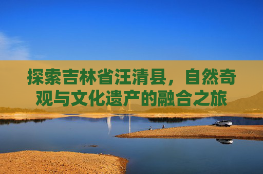探索吉林省汪清县，自然奇观与文化遗产的融合之旅