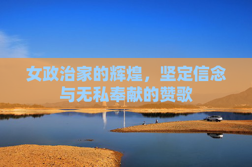 女政治家的辉煌，坚定信念与无私奉献的赞歌