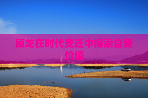 顾龙在时代变迁中探索自我价值 顾龙在时代变迁中探索自我价值