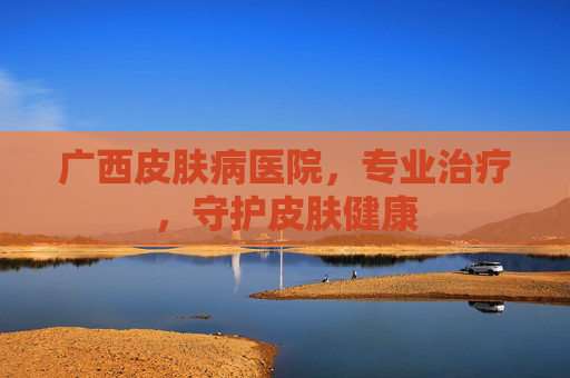 广西皮肤病医院,专业治疗,守护皮肤健康 广西皮肤病医院,专业治疗,守护皮肤健康