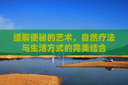 缓解便秘的艺术,自然疗法与生活方式的完美结合 缓解便秘的艺术,自然疗法与生活方式的完美结合