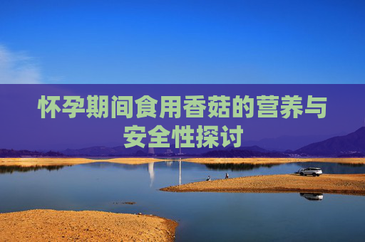 怀孕期间食用香菇的营养与安全性探讨 怀孕期间食用香菇的营养与安全性探讨