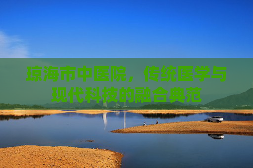 琼海市中医院,传统医学与现代科技的融合典范 琼海市中医院,传统医学与现代科技的融合典范