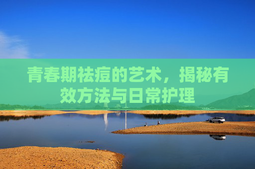 青春期祛痘的艺术,揭秘有效方法与日常护理 青春期祛痘的艺术,揭秘有效方法与日常护理