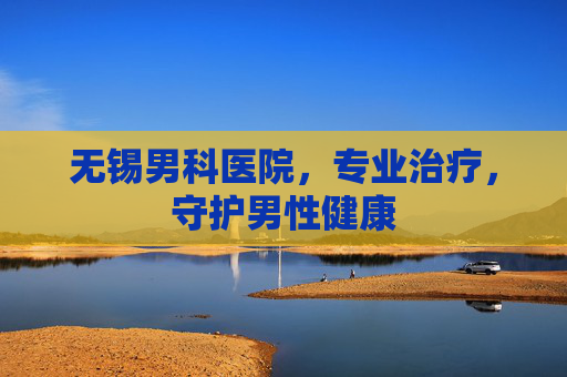 无锡男科医院，专业治疗，守护男性健康