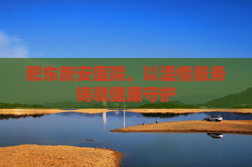 肥东新安医院，以温情服务铸就健康守护