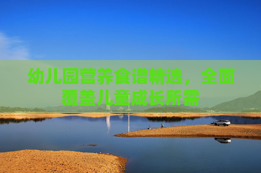 幼儿园营养食谱精选，全面覆盖儿童成长所需