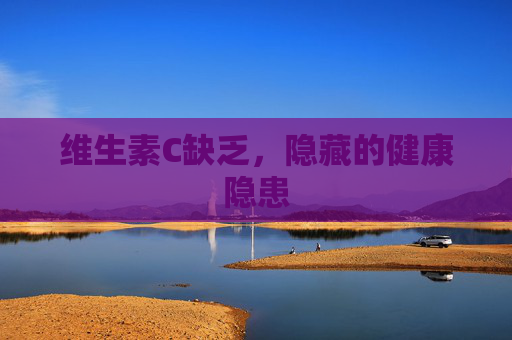 维生素C缺乏，隐藏的健康隐患