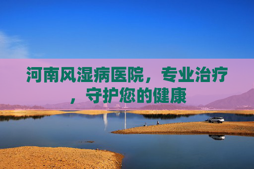 河南风湿病医院，专业治疗，守护您的健康