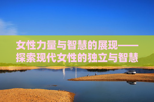 女性力量与智慧的展现——探索现代女性的独立与智慧
