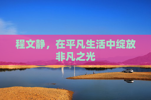 程文静,在平凡生活中绽放非凡之光 程文静,在平凡生活中绽放非凡之光