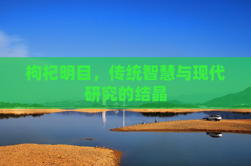 枸杞明目,传统智慧与现代研究的结晶 枸杞明目,传统智慧与现代研究的结晶