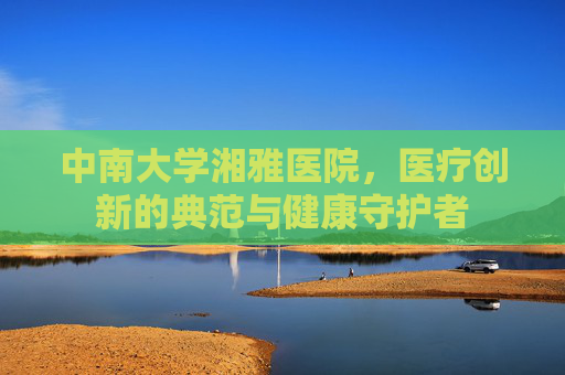 中南大学湘雅医院，医疗创新的典范与健康守护者