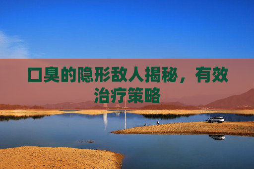 口臭的隐形敌人揭秘,有效治疗策略 口臭的隐形敌人揭秘,有效治疗策略