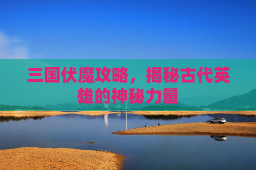 三国伏魔攻略，揭秘古代英雄的神秘力量