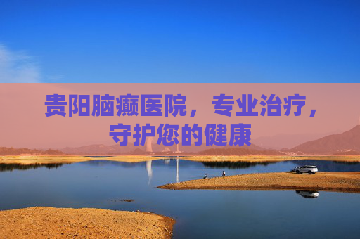 贵阳脑癫医院,专业治疗,守护您的健康 贵阳脑癫医院,专业治疗,守护您的健康