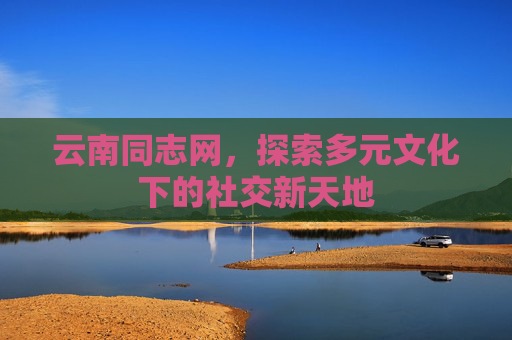 云南同志网，探索多元文化下的社交新天地